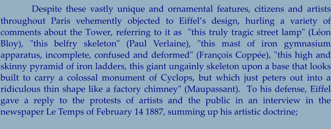 Despite these vastly unique and ornamental features, citizens and artists throughout Paris vehemently objected to Eiffel’s design, hurling a variety of comments about the Tower, referring to it as  "this truly tragic street lamp" (Léon Bloy), "this belfry skeleton" (Paul Verlaine), "this mast of iron gymnasium apparatus, incomplete, confused and deformed" (François Coppée), "this high and skinny pyramid of iron ladders, this giant ungainly skeleton upon a base that looks built to carry a colossal monument of Cyclops, but which just peters out into a ridiculous thin shape like a factory chimney" (Maupassant).  To his defense, Eiffel gave a reply to the protests of artists and the public in an interview in the newspaper Le Temps of February 14 1887, summing up his artistic doctrine;