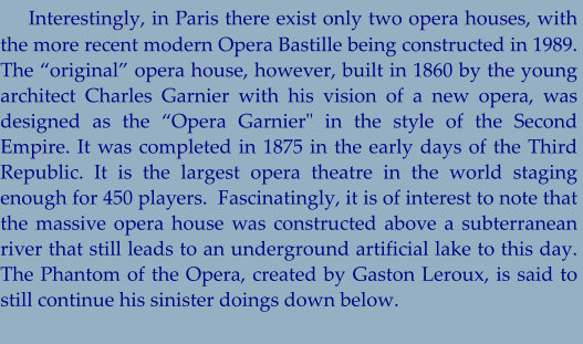 Interestingly, in Paris there exist only two opera houses, with the more recent modern Opera Bastille being constructed in 1989.  The “original” opera house, however, built in 1860 by the young architect Charles Garnier with his vision of a new opera, was designed as the “Opera Garnier" in the style of the Second Empire. It was completed in 1875 in the early days of the Third Republic. It is the largest opera theatre in the world staging enough for 450 players.  Fascinatingly, it is of interest to note that the massive opera house was constructed above a subterranean river that still leads to an underground artificial lake to this day. The Phantom of the Opera, created by Gaston Leroux, is said to still continue his sinister doings down below.